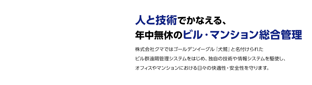 “人と技術”でかなえる、年中無休のビル・マンション総合管理　株式会社クマではゴールデンイーグル『犬鷲』と名付けられたビル群遠隔管理システムをはじめ、独自の技術や情報システムを駆使し、オフィスやマンションにおける日々の快適性・安全性を守ります。